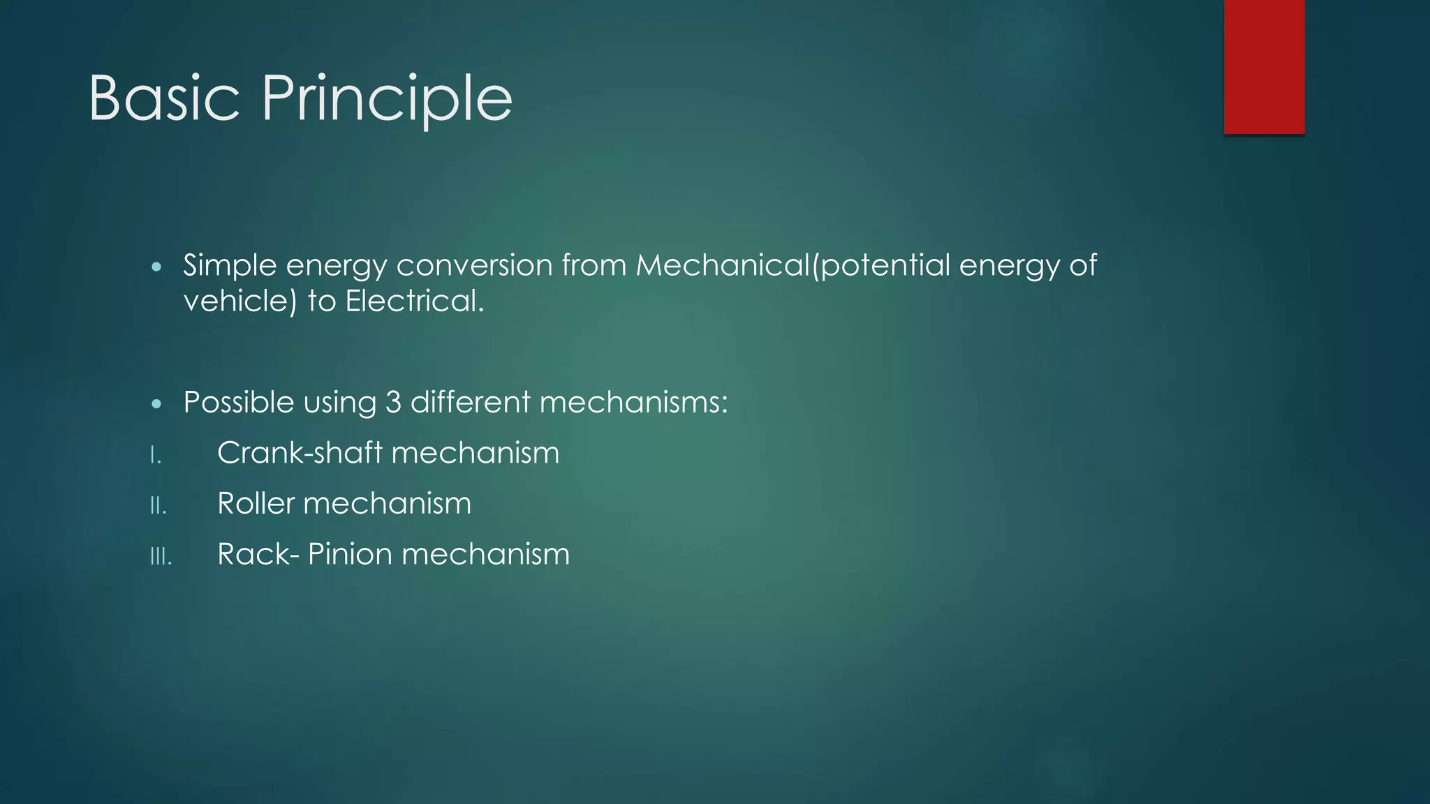 Basic Principle
 Simple energy conversion from Mechanical(potential energy of
vehicle) to Electrical.
 Possible using 3 different mechanisms:
I. Crank-shaft mechanism
II. Roller mechanism
III. Rack- Pinion mechanism
 