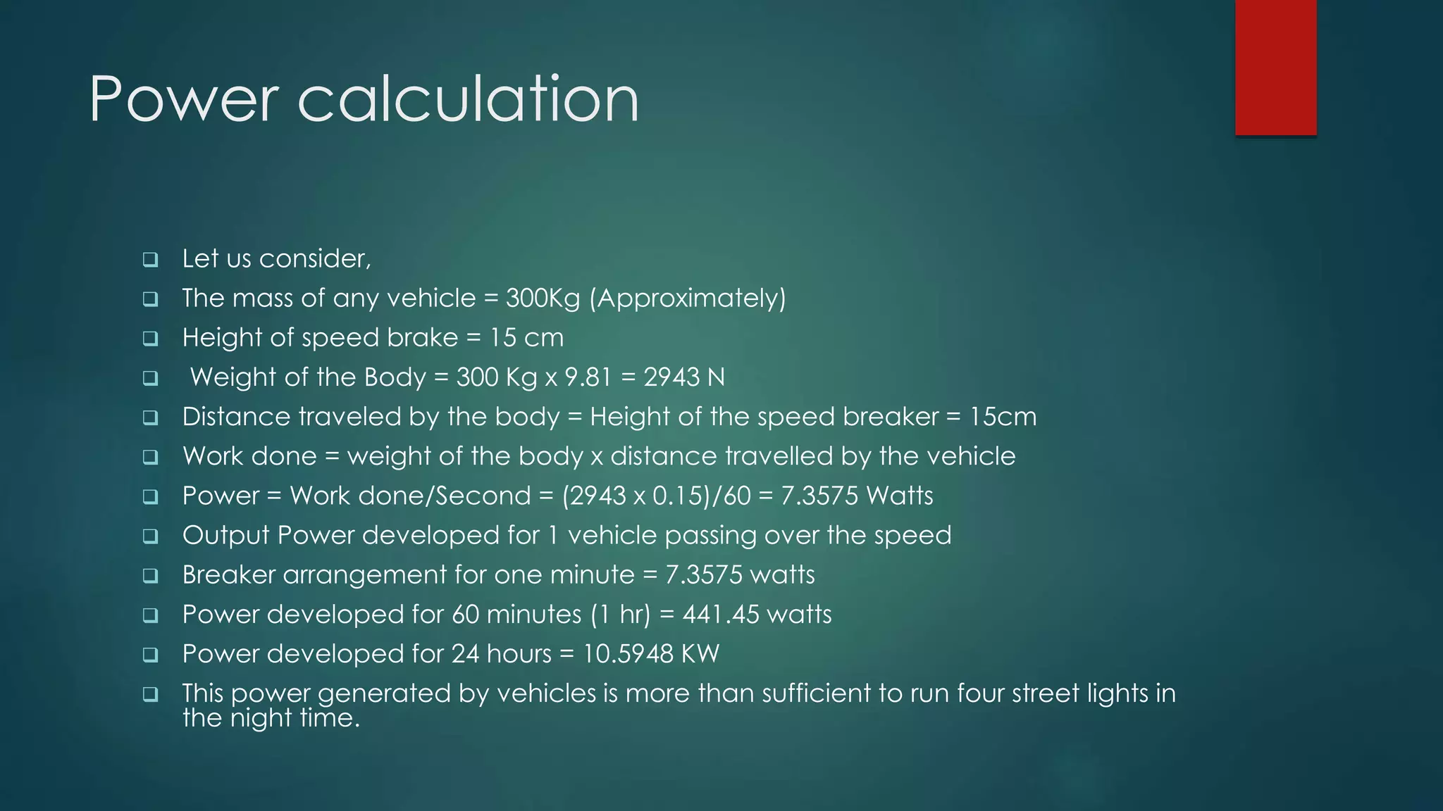 Power calculation
 Let us consider,
 The mass of any vehicle = 300Kg (Approximately)
 Height of speed brake = 15 cm
 Weight of the Body = 300 Kg x 9.81 = 2943 N
 Distance traveled by the body = Height of the speed breaker = 15cm
 Work done = weight of the body x distance travelled by the vehicle
 Power = Work done/Second = (2943 x 0.15)/60 = 7.3575 Watts
 Output Power developed for 1 vehicle passing over the speed
 Breaker arrangement for one minute = 7.3575 watts
 Power developed for 60 minutes (1 hr) = 441.45 watts
 Power developed for 24 hours = 10.5948 KW
 This power generated by vehicles is more than sufficient to run four street lights in
the night time.
 