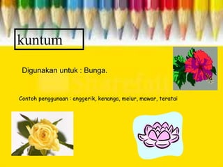 kuntum
Digunakan untuk : Bunga.
Contoh penggunaan : anggerik, kenanga, melur, mawar, teratai
 