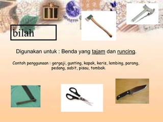 bilah
Digunakan untuk : Benda yang tajam dan runcing.
Contoh penggunaan : gergaji, gunting, kapak, keris, lembing, parang,
pedang, sabit, pisau, tombak.
 