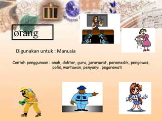 orang
Digunakan untuk : Manusia
Contoh penggunaan : anak, doktor, guru, jururawat, paramedik, pengawas,
polis, wartawan, penyanyi, pegarawati
 