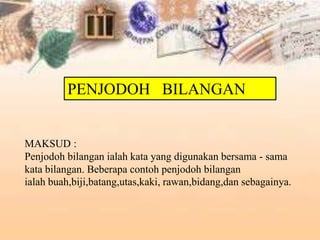 MAKSUD :
Penjodoh bilangan ialah kata yang digunakan bersama - sama
kata bilangan. Beberapa contoh penjodoh bilangan
ialah buah,biji,batang,utas,kaki, rawan,bidang,dan sebagainya.
PENJODOH BILANGAN
 