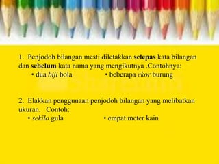 1. Penjodoh bilangan mesti diletakkan selepas kata bilangan
dan sebelum kata nama yang mengikutnya .Contohnya:
• dua biji bola • beberapa ekor burung
2. Elakkan penggunaan penjodoh bilangan yang melibatkan
ukuran. Contoh:
• sekilo gula • empat meter kain
 