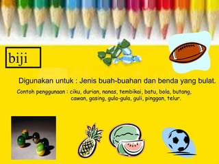 biji
Digunakan untuk : Jenis buah-buahan dan benda yang bulat.
Contoh penggunaan : ciku, durian, nanas, tembikai, batu, bola, butang,
cawan, gasing, gula-gula, guli, pinggan, telur.
 