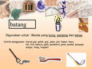batang
Digunakan untuk : Benda yang lurus, panjang dan keras.
Contoh penggunaan : berus gigi, galah, gigi, jalan, jari, kapur, kayu,
lidi, lilin, mancis, paku, pembaris, pena, pensel, penyapu
sungai, tiang, tongkat.
 