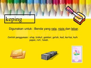 keping
Digunakan untuk : Benda yang rata, nipis dan lebar.
Contoh penggunaan : atap, biskut, gambar, getah, kad, kertas, kuih
papan, roti, tanah.
 