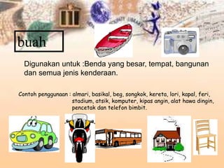 buah
Digunakan untuk :Benda yang besar, tempat, bangunan
dan semua jenis kenderaan.
Contoh penggunaan : almari, basikal, beg, songkok, kereta, lori, kapal, feri,
stadium, atsik, komputer, kipas angin, alat hawa dingin,
pencetak dan telefon bimbit.
 