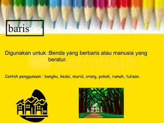 baris
Digunakan untuk :Benda yang berbaris atau manusia yang
beratur.
Contoh penggunaan : bangku, kedai, murid, orang, pokok, rumah, tulisan.
 