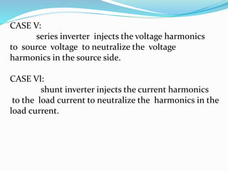 CASE V:
series inverter injects the voltage harmonics
to source voltage to neutralize the voltage
harmonics in the source side.
CASE Vl:
shunt inverter injects the current harmonics
to the load current to neutralize the harmonics in the
load current.
 