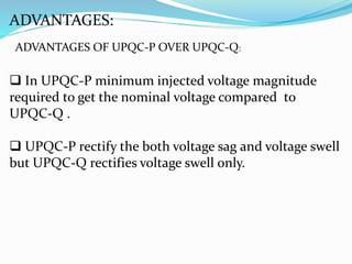 ADVANTAGES:
ADVANTAGES OF UPQC-P OVER UPQC-Q:
 In UPQC-P minimum injected voltage magnitude
required to get the nominal voltage compared to
UPQC-Q .
 UPQC-P rectify the both voltage sag and voltage swell
but UPQC-Q rectifies voltage swell only.
 