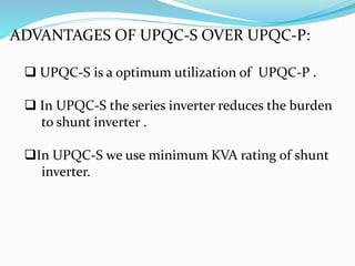 ADVANTAGES OF UPQC-S OVER UPQC-P:
 UPQC-S is a optimum utilization of UPQC-P .
 In UPQC-S the series inverter reduces the burden
to shunt inverter .
In UPQC-S we use minimum KVA rating of shunt
inverter.
 