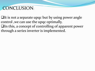CONCLUSION:
It is not a separate upqc but by using power angle
control ,we can use the upqc optimally.
In this, a concept of controlling of apparent power
through a series inverter is implemented.
 