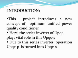 INTRODUCTION:
This project introduces a new
concept of optimum unified power
quality conditioner.
 Here the series inverter of Upqc
plays vital role in this Upqc-s
 Due to this series inverter operation
Upqc-p is turned into Upqc-s.
 