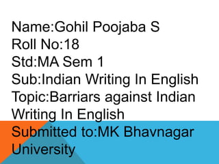 Name:Gohil Poojaba S
Roll No:18
Std:MA Sem 1
Sub:Indian Writing In English
Topic:Barriars against Indian
Writing In English
Submitted to:MK Bhavnagar
University
 