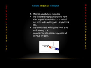 G
E
N
E
R
A
L
P
R
O
P
E
R
T
I
E
S
G
E
N
E
R
A
L
P
R
O
P
E
R
T
I
E
S
General properties of magnet
1. Magnets usually have two poles.
• The end of the magnet which points north
when magnet is free to turn on a vertical
axis is the north-seeking pole , simply the N
pole.
• The opposite end which points south is the
south seeking pole.
• Magnets if cut into pieces every piece will
still have two poles.
 