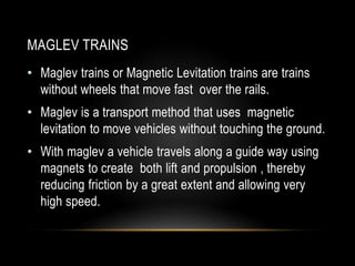 MAGLEV TRAINS
• Maglev trains or Magnetic Levitation trains are trains
without wheels that move fast over the rails.
• Maglev is a transport method that uses magnetic
levitation to move vehicles without touching the ground.
• With maglev a vehicle travels along a guide way using
magnets to create both lift and propulsion , thereby
reducing friction by a great extent and allowing very
high speed.
 