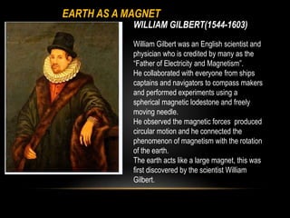 WILLIAM GILBERT(1544-1603)
William Gilbert was an English scientist and
physician who is credited by many as the
“Father of Electricity and Magnetism”.
He collaborated with everyone from ships
captains and navigators to compass makers
and performed experiments using a
spherical magnetic lodestone and freely
moving needle.
He observed the magnetic forces produced
circular motion and he connected the
phenomenon of magnetism with the rotation
of the earth.
The earth acts like a large magnet, this was
first discovered by the scientist William
Gilbert.
EARTH AS A MAGNET
 
