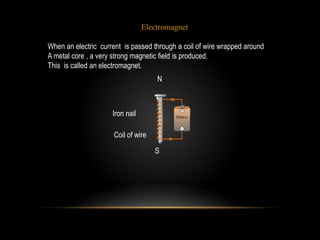 N
S
Iron nail
Coil of wire
Electromagnet
When an electric current is passed through a coil of wire wrapped around
A metal core , a very strong magnetic field is produced.
This is called an electromagnet.
 