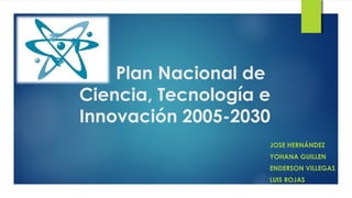 Plan Nacional de
Ciencia, Tecnología e
Innovación 2005-2030
JOSE HERNÁNDEZ
YOHANA GUILLEN
ENDERSON VILLEGAS
LUIS ROJAS
 