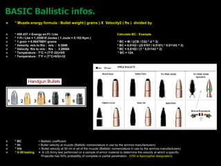 * Muzzle energy formula : Bullet weight ( grains ) X Velocity2 ( fts ) divided by
 * 450.437 = Energy en Ft / Lbs Calculate BC : Example
 * 1 Ft / Lbs = 1.355818 Joules ( 1 Joule = 0.102 Kpm )
 * 1 grain = 0.06479891 grams * BC = M / ((CB / CG) * d ^ 2)
 * Velocity m/s to ft/s : m/s : 0.3048 * BC = 0,0162 / ((0.5191 / 0.5191) * 0.01143 ^ 2)
 * Velocity ft/s to m/s : ft/s : 3.28084 * BC = 0,0162 / (1 * 0,01143 ^ 2)
 * Température : T°C = (T°F-32)×5/9 * BC = 124.
 * Température : T°F = (T°C×9/5)+32
 * BC = Ballistic coefficient
 * V0 = Bullet velocity at muzzle (Ballistic nomenclature in use by the ammos manufacturers)
 * V50 = Bullet velocity at 50 mt or yd of the muzzle (Ballistic nomenclature in use by the ammos manufacturers)
 * V-50 testing = A US Army test performed on a sample of armor material to determine the velocity at which a specific
Projectile has 50% probability of complete or partial penetration. (V50 is Apocryphal designation)
 