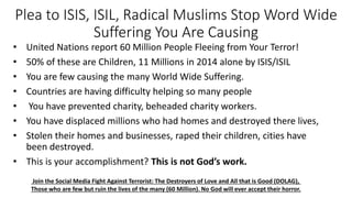 Plea to ISIS, ISIL, Radical Muslims Stop Word Wide
Suffering You Are Causing
• United Nations report 60 Million People Fleeing from Your Terror!
• 50% of these are Children, 11 Millions in 2014 alone by ISIS/ISIL
• You are few causing the many World Wide Suffering.
• Countries are having difficulty helping so many people
• You have prevented charity, beheaded charity workers.
• You have displaced millions who had homes and destroyed there lives,
• Stolen their homes and businesses, raped their children, cities have
been destroyed.
• This is your accomplishment? This is not God’s work.
Join the Social Media Fight Against Terrorist: The Destroyers of Love and All that is Good (DOLAG),
Those who are few but ruin the lives of the many (60 Million). No God will ever accept their horror.
 