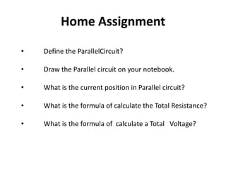 Home Assignment
• Define the ParallelCircuit?
• Draw the Parallel circuit on your notebook.
• What is the current position in Parallel circuit?
• What is the formula of calculate the Total Resistance?
• What is the formula of calculate a Total Voltage?
 