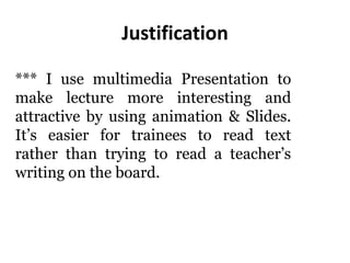 Justification
*** I use multimedia Presentation to
make lecture more interesting and
attractive by using animation & Slides.
It’s easier for trainees to read text
rather than trying to read a teacher’s
writing on the board.
 
