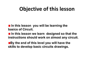 Objective of this lesson
In this lesson you will be learning the
basics of Circuit.
In this lesson we learn designed so that the
instructions should work on almost any circuit.
By the end of this level you will have the
skills to develop basic circuits drawings.
 