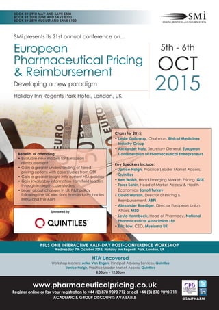 SMi presents its 21st annual conference on...
PLUS ONE INTERACTIVE HALF-DAY POST-CONFERENCE WORKSHOP
Wednesday 7th October 2015, Holiday Inn Regents Park, London, UK
HTA Uncovered
Workshop leaders: Anke Van Engen, Principal, Advisory Services, Quintiles
Janice Haigh, Practice Leader Market Access, Quintiles
8.30am - 12.30pm
5th - 6th
OCT
2015Holiday Inn Regents Park Hotel, London, UK
European
Pharmaceutical Pricing
& Reimbursement
Developing a new paradigm
www.pharmaceuticalpricing.co.uk
Register online or fax your registration to +44 (0) 870 9090 712 or call +44 (0) 870 9090 711
ACADEMIC & GROUP DISCOUNTS AVAILABLE
BOOK BY 29TH MAY AND SAVE £400
BOOK BY 30TH JUNE AND SAVE £200
BOOK BY 28TH AUGUST AND SAVE £100
Chairs for 2015:
• Leslie Galloway, Chairman, Ethical Medicines
Industry Group
• Alexander Natz, Secretary General, European
Confederation of Pharmaceutical Entrepreneurs
Key Speakers Include:
• Janice Haigh, Practice Leader Market Access,
Quintiles
• Ken Walsh, Head Emerging Markets Pricing, GSK
• Toros Sahin, Head of Market Access & Health
Economics, Sanofi Turkey
• David Watson, Director of Pricing &
Reimbursement, ABPI
• Alexander Roediger, Director European Union
Affairs, MSD
• Leyla Hannbeck, Head of Pharmacy, National
Pharmaceutical Association Ltd
• Eric Low, CEO, Myeloma UK
Benefits of attending:
• Evaluate new models for European
reimbursement
• Gain a greater understanding of tiered
pricing options with case studies from GSK
• Gain a greater insight into current HTA policies
• Gain invaluable information from field leaders
through in depth case studies
• Learn about changes in UK P&R policy
following the UK elections from industry bodies
EMIG and the ABPI
@SMIPHARM
Sponsored by
 