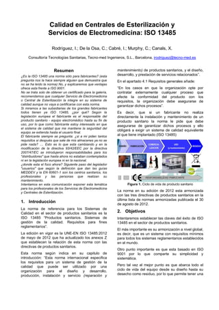 Calidad en Centrales de Esterilización y
                  Servicios de Electromedicina: ISO 13485

                     Rodríguez, I.; De la Osa, C.; Cabré, I.; Murphy, C.; Canals, X.

     Consultoría Tecnologías Sanitarias, Tecno-med Ingenieros, S.L., Barcelona, irodriguez@tecno-med.es


                      Resumen                                 mantenimiento) de productos sanitarios, y el diseño,
¿Es la ISO 13485 una norma sólo para fabricantes? (esta       desarrollo, y prestación de servicios relacionados”.
pregunta nos la hace siempre alguien que demuestra que        En el apartado 4.1 Requisitos generales añade:
no se ha leído la norma) No, y explicaremos que ventajas
ofrece esta frente a ISO 9001.                                “En los casos en que la organización opte por
No se trata solo de obtener un certificado para la galería,   contratar externamente cualquier proceso que
recomendamos que cualquier Servicio de Electromedicina        afecte la conformidad del producto con los
o Central de Esterilización la integre en su sistema de       requisitos, la organización debe asegurarse de
calidad aunque no vaya a certificarse con esta norma.         garantizar dichos procesos”.
Si miramos a las subsidiarias de los grandes fabricantes
todos tienen ya ISO 13485, ¿por qué? Según la                 Es decir, que si un fabricante no realiza
legislación europea el fabricante es el responsable del       directamente la instalación y mantenimiento de un
producto sanitario - equipo electromédico hasta su fin de     producto sanitario la norma le pide que debe
uso, por lo que como fabricante estoy interesado en que       asegurarse de garantizar dichos procesos y ello
el sistema de calidad que me mantiene la seguridad del
                                                              obligará a exigir un sistema de calidad equivalente
equipo se extienda hasta el usuario final.
El fabricante siempre se pregunta: ¿si a mi piden tantos      al que tiene implantado (ISO 13485)
requisitos si después que sale de mis almacenes ya no se
pide nada? .... Esto es lo que esta cambiando y en la
modificación de la directiva 93/42/EEC por la directiva
2007/47/EC se introdujeron responsabilidades para los
"distribuidores" que hasta ahora no estaban contemplados
ni en la legislación europea ni en la nacional.
¿donde esta el foco ahora? Siguiente paso del legislador
"usuarios" que según la definición que dan las guías
MEDDEV y la EN 60601-1 son los centros sanitarios, los
profesionales y las personas que realizan su
mantenimiento.
Intentamos en esta comunicación exponer esta temática               Figura 1. Ciclo de vida de producto sanitario
para los profesionales de los Servicios de Electromedicina
y Centrales de Esterilización.                                La norma en su edición de 2012 esta armonizada
                                                              con las tres directivas de productos sanitarios en la
                                                              última lista de normas armonizadas publicada el 30
1. Introducción                                               de agosto de 2012.
La norma de referencia para los Sistemas de
Calidad en el sector de productos sanitarios es la            2. Objetivos
ISO 13485 “Productos sanitarios. Sistemas de                  Intentaremos establecer las claves del éxito de ISO
gestión de la calidad. Requisitos para fines                  13485 en el sector de productos sanitarios.
reglamentarios”.
                                                              El más importante es su armonización a nivel global,
La edición en vigor es la UNE-EN ISO 13485:2012               es decir, que es un sistema con requisitos mínimos
de mayo de 2012 que ha actualizado los anexos Z               para todos los sistemas reglamentarios establecidos
que establecen la relación de esta norma con las              en el mundo.
directivas de productos sanitarios.
                                                              Otro punto importante es que esta basado en ISO
Esta norma según indica en su capitulo de                     9001 por lo que comparte su simplicidad y
introducción: “Esta norma internacional especifica            sistemática.
los requisitos para un sistema de gestión de la
calidad que puede ser utilizado por una                       Pero tal vez el mejor punto es que abarca todo el
organización para el diseño y desarrollo,                     ciclo de vida del equipo desde su diseño hasta su
producción, instalación y servicio (reparación y              desecho como residuo, por lo que permite tener una
 