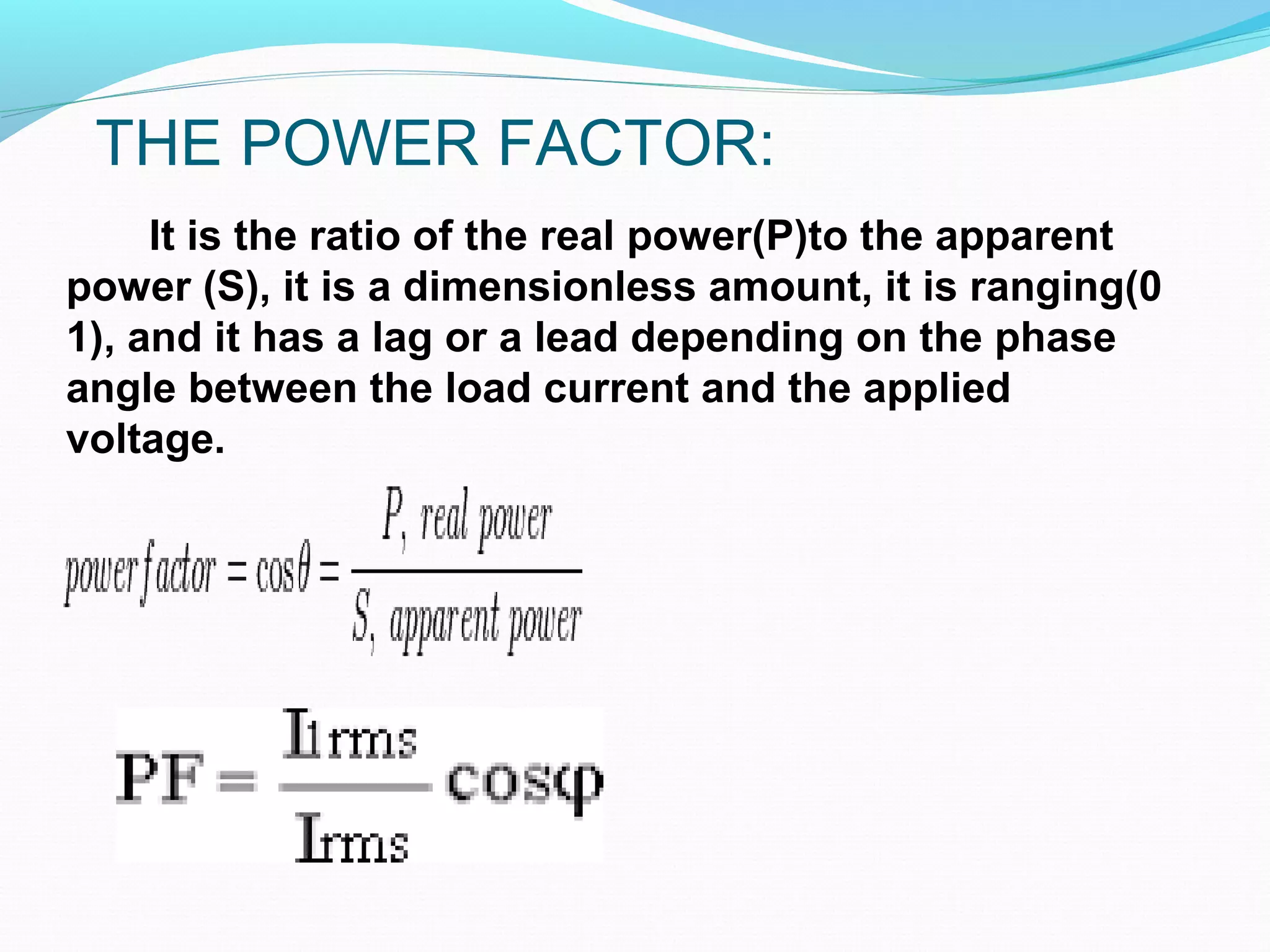 THE POWER FACTOR:
It is the ratio of the real power(P)to the apparent
power (S), it is a dimensionless amount, it is ranging(0
1), and it has a lag or a lead depending on the phase
angle between the load current and the applied
voltage.
 