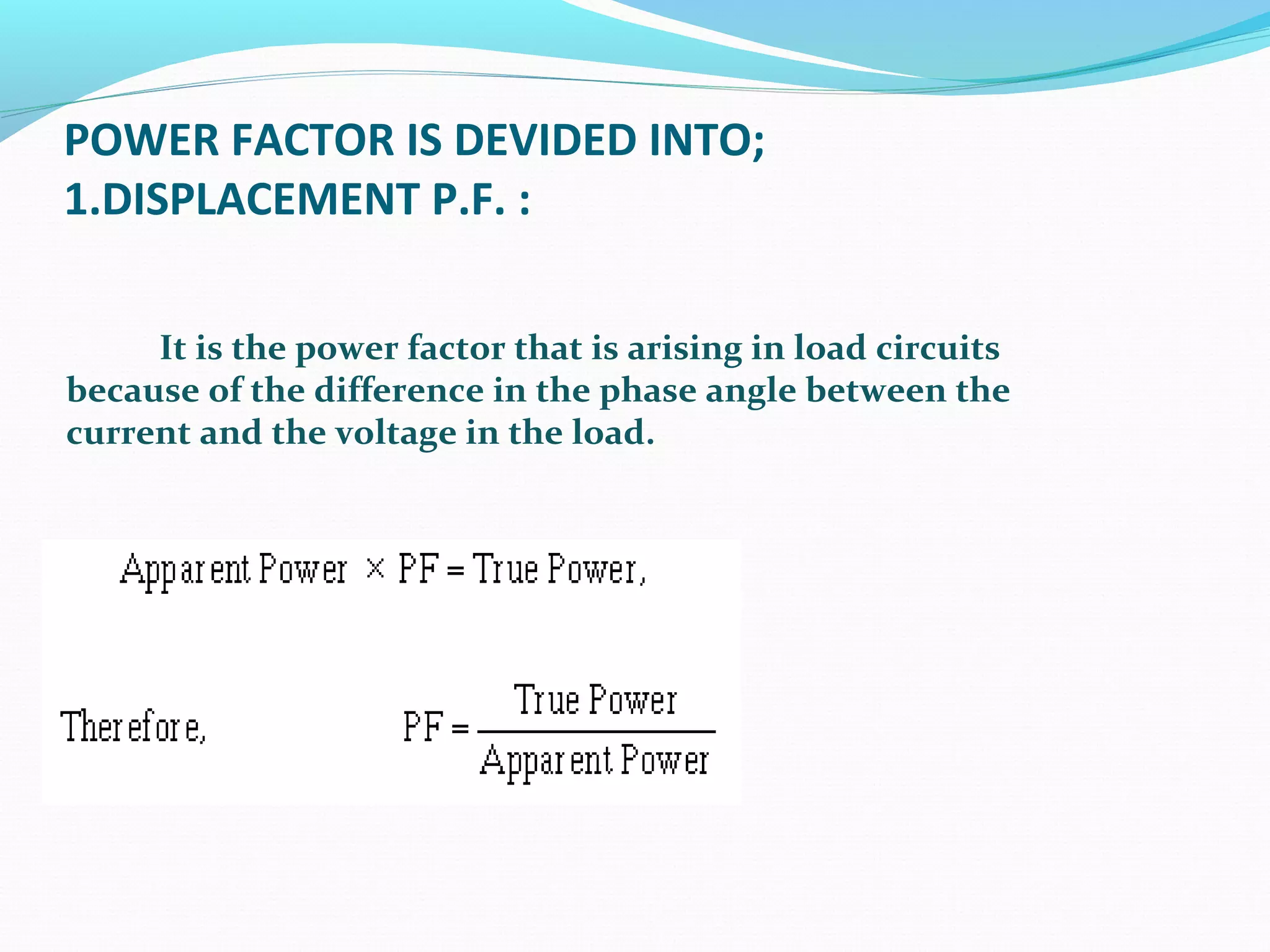 POWER FACTOR IS DEVIDED INTO;
1.DISPLACEMENT P.F. :
It is the power factor that is arising in load circuits
because of the difference in the phase angle between the
current and the voltage in the load.
 