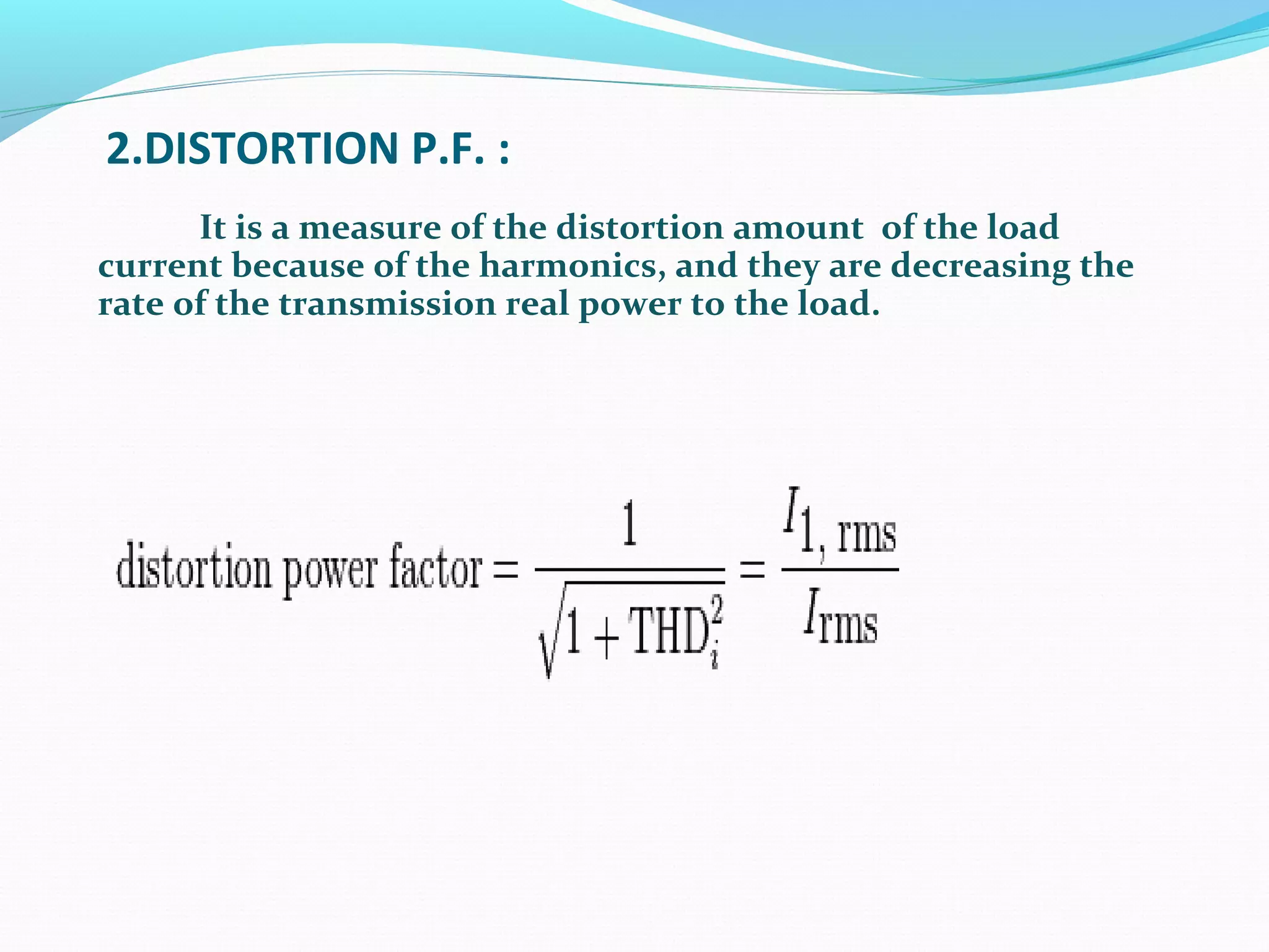 2.DISTORTION P.F. :
It is a measure of the distortion amount of the load
current because of the harmonics, and they are decreasing the
rate of the transmission real power to the load.
 