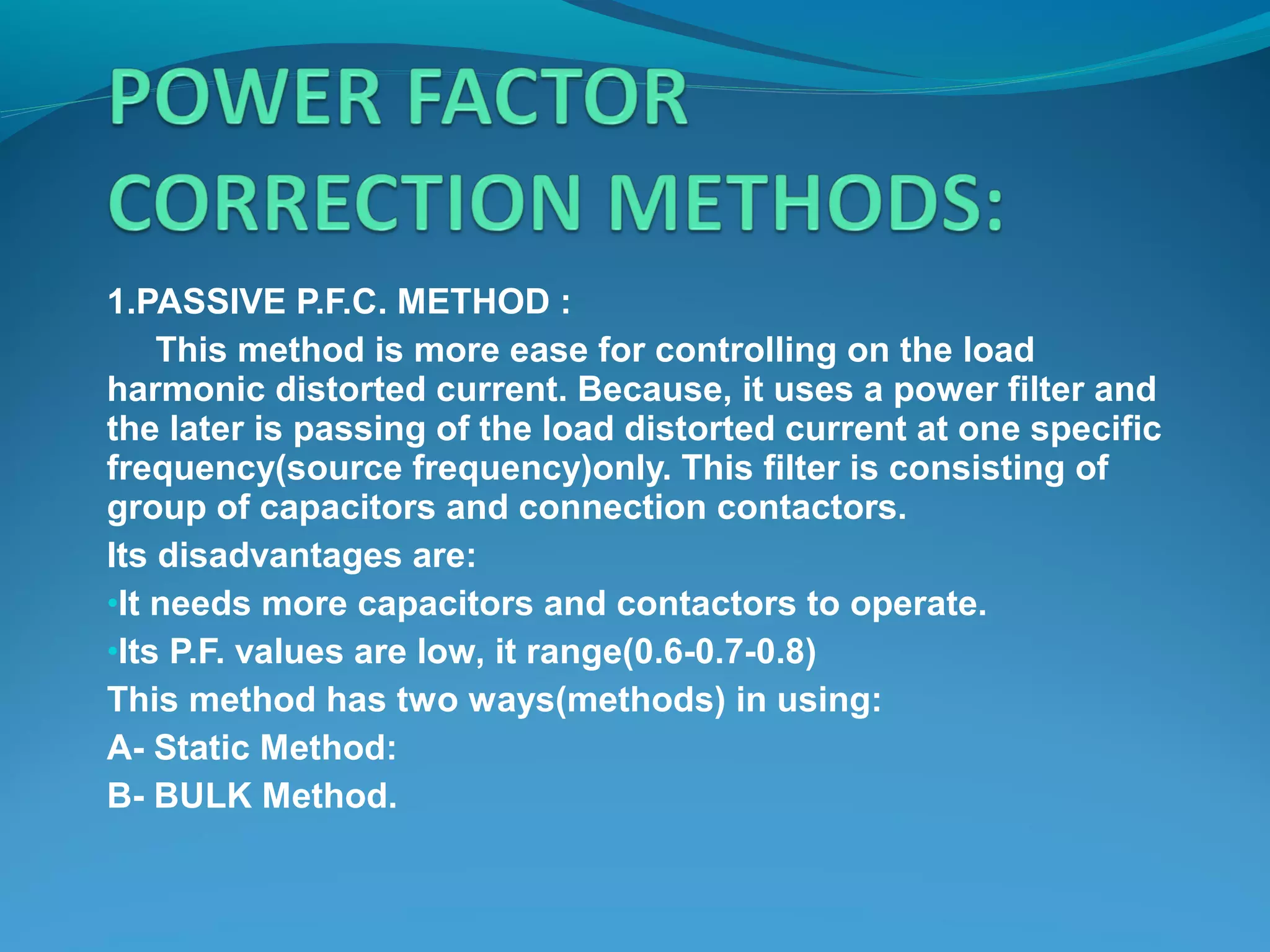 1.PASSIVE P.F.C. METHOD :
This method is more ease for controlling on the load
harmonic distorted current. Because, it uses a power filter and
the later is passing of the load distorted current at one specific
frequency(source frequency)only. This filter is consisting of
group of capacitors and connection contactors.
Its disadvantages are:
•It needs more capacitors and contactors to operate.
•Its P.F. values are low, it range(0.6-0.7-0.8)
This method has two ways(methods) in using:
A- Static Method:
B- BULK Method.
 
