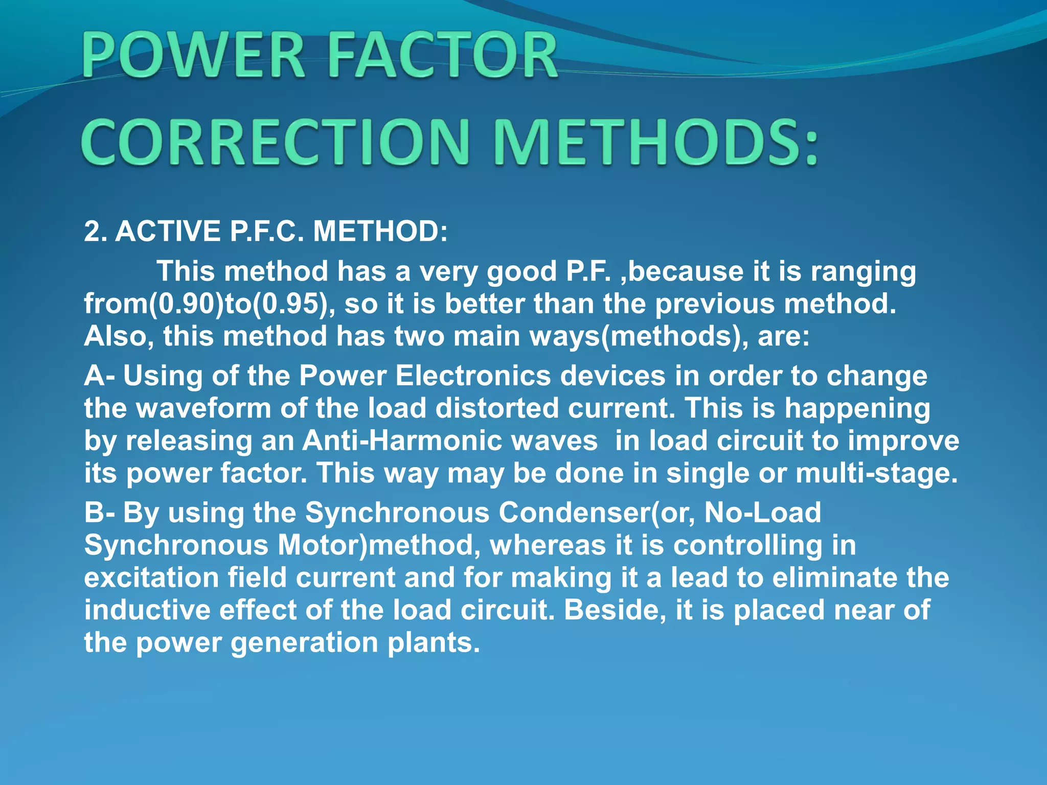2. ACTIVE P.F.C. METHOD:
This method has a very good P.F. ,because it is ranging
from(0.90)to(0.95), so it is better than the previous method.
Also, this method has two main ways(methods), are:
A- Using of the Power Electronics devices in order to change
the waveform of the load distorted current. This is happening
by releasing an Anti-Harmonic waves in load circuit to improve
its power factor. This way may be done in single or multi-stage.
B- By using the Synchronous Condenser(or, No-Load
Synchronous Motor)method, whereas it is controlling in
excitation field current and for making it a lead to eliminate the
inductive effect of the load circuit. Beside, it is placed near of
the power generation plants.
 
