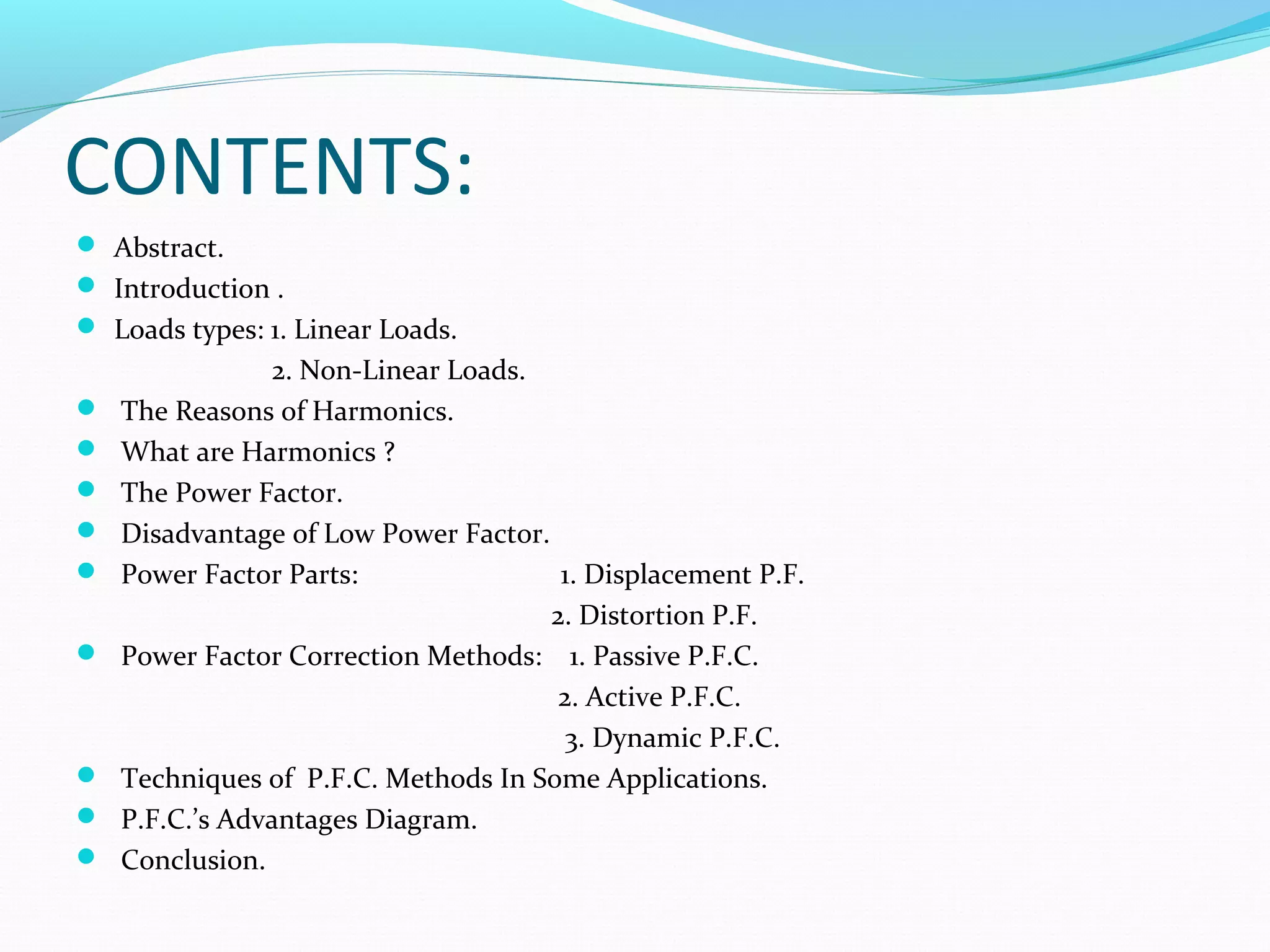 CONTENTS:
 Abstract.
 Introduction .
 Loads types: 1. Linear Loads.
2. Non-Linear Loads.
 The Reasons of Harmonics.
 What are Harmonics ?
 The Power Factor.
 Disadvantage of Low Power Factor.
 Power Factor Parts: 1. Displacement P.F.
2. Distortion P.F.
 Power Factor Correction Methods: 1. Passive P.F.C.
2. Active P.F.C.
3. Dynamic P.F.C.
 Techniques of P.F.C. Methods In Some Applications.
 P.F.C.’s Advantages Diagram.
 Conclusion.
 