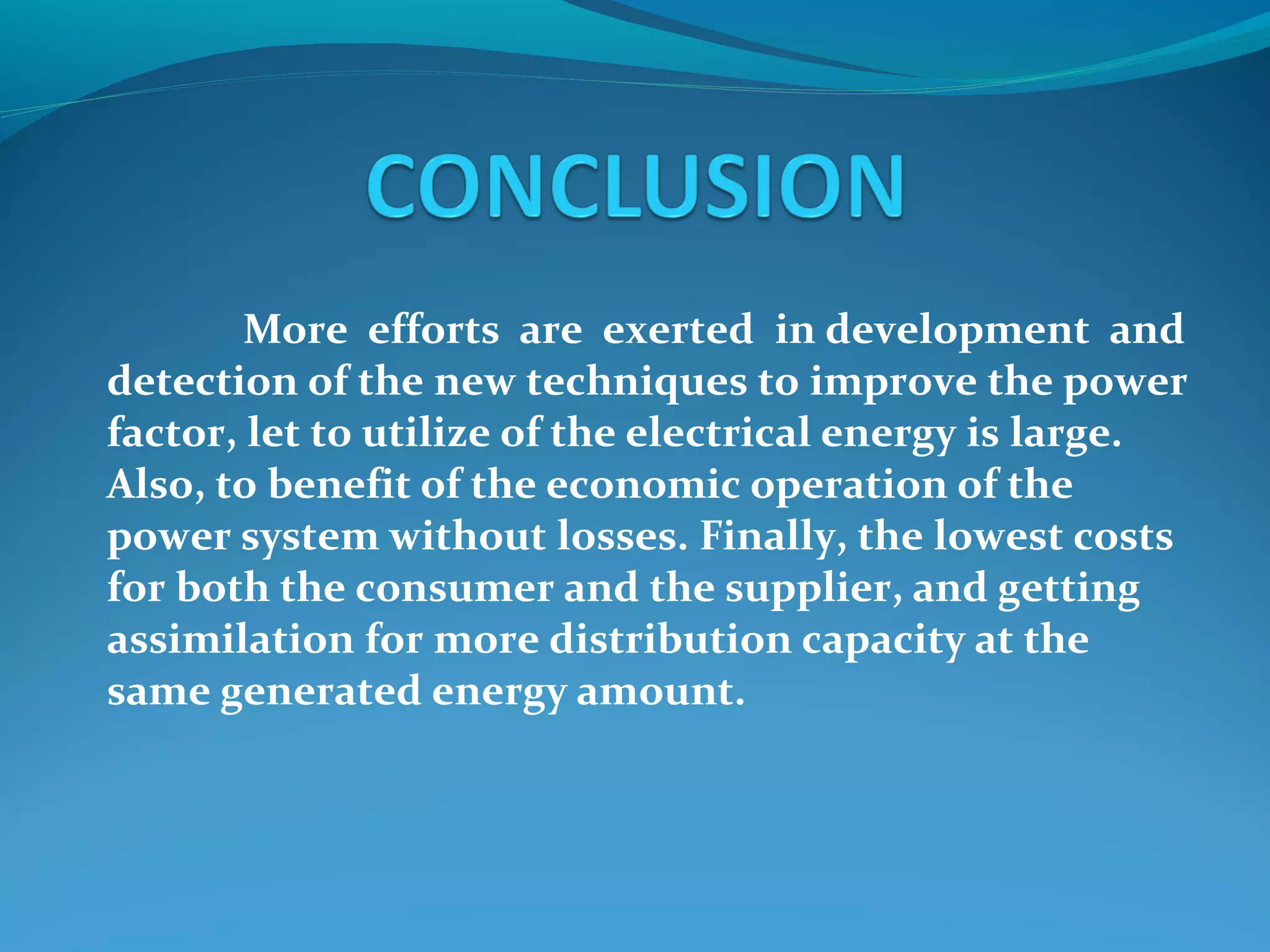 More efforts are exerted in development and
detection of the new techniques to improve the power
factor, let to utilize of the electrical energy is large.
Also, to benefit of the economic operation of the
power system without losses. Finally, the lowest costs
for both the consumer and the supplier, and getting
assimilation for more distribution capacity at the
same generated energy amount.
 