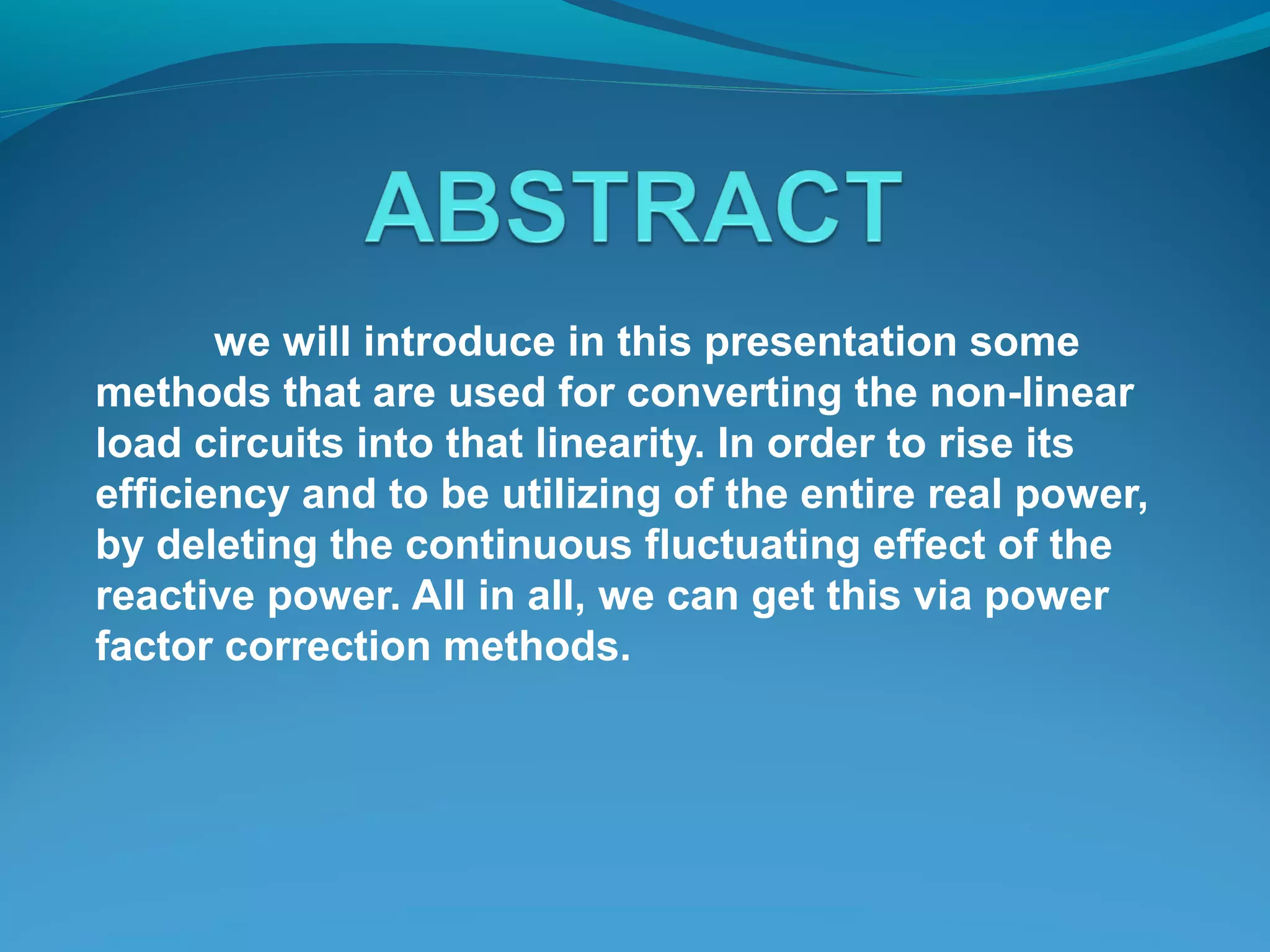 we will introduce in this presentation some
methods that are used for converting the non-linear
load circuits into that linearity. In order to rise its
efficiency and to be utilizing of the entire real power,
by deleting the continuous fluctuating effect of the
reactive power. All in all, we can get this via power
factor correction methods.
 