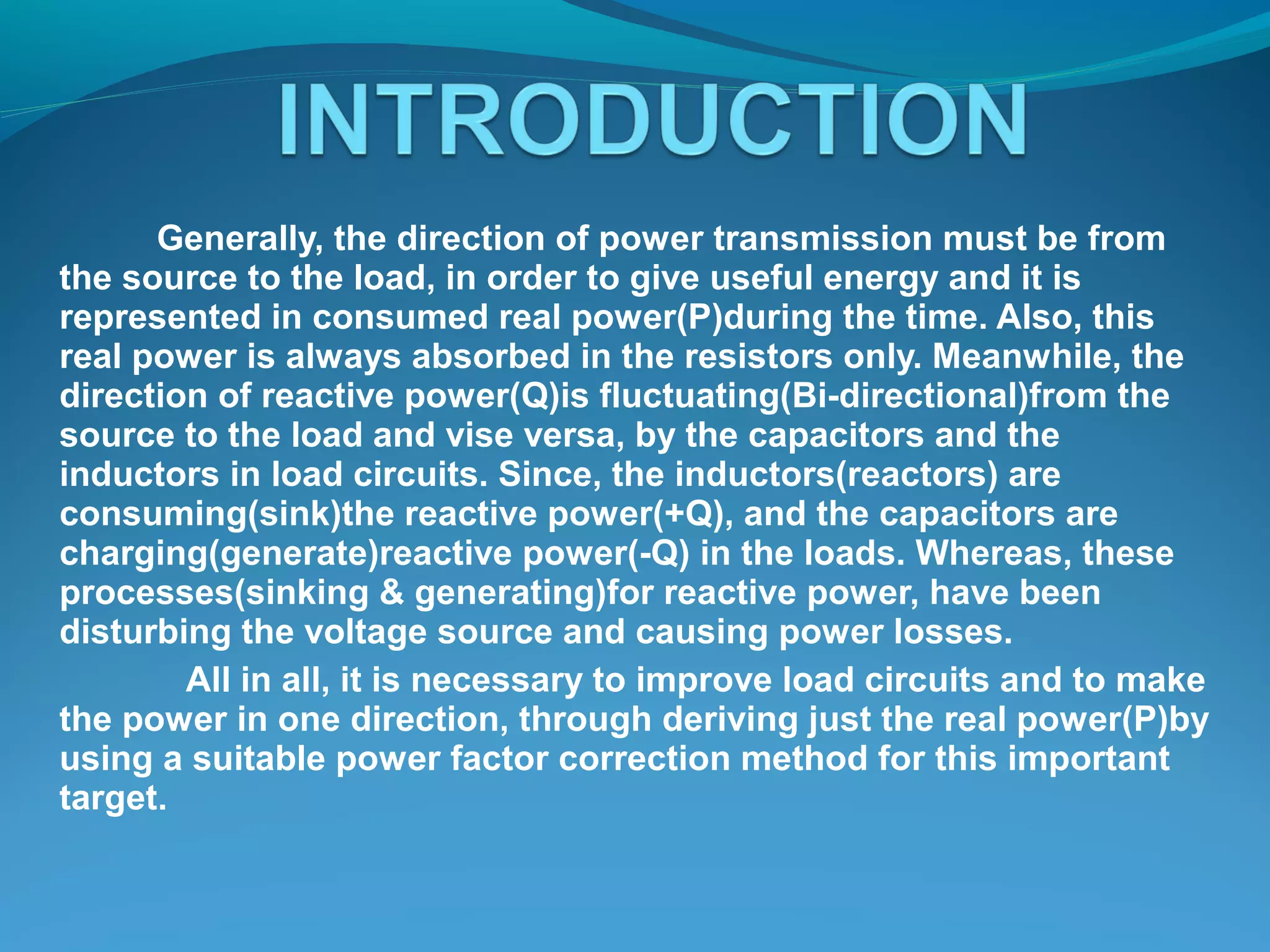 Generally, the direction of power transmission must be from
the source to the load, in order to give useful energy and it is
represented in consumed real power(P)during the time. Also, this
real power is always absorbed in the resistors only. Meanwhile, the
direction of reactive power(Q)is fluctuating(Bi-directional)from the
source to the load and vise versa, by the capacitors and the
inductors in load circuits. Since, the inductors(reactors) are
consuming(sink)the reactive power(+Q), and the capacitors are
charging(generate)reactive power(-Q) in the loads. Whereas, these
processes(sinking & generating)for reactive power, have been
disturbing the voltage source and causing power losses.
All in all, it is necessary to improve load circuits and to make
the power in one direction, through deriving just the real power(P)by
using a suitable power factor correction method for this important
target.
 