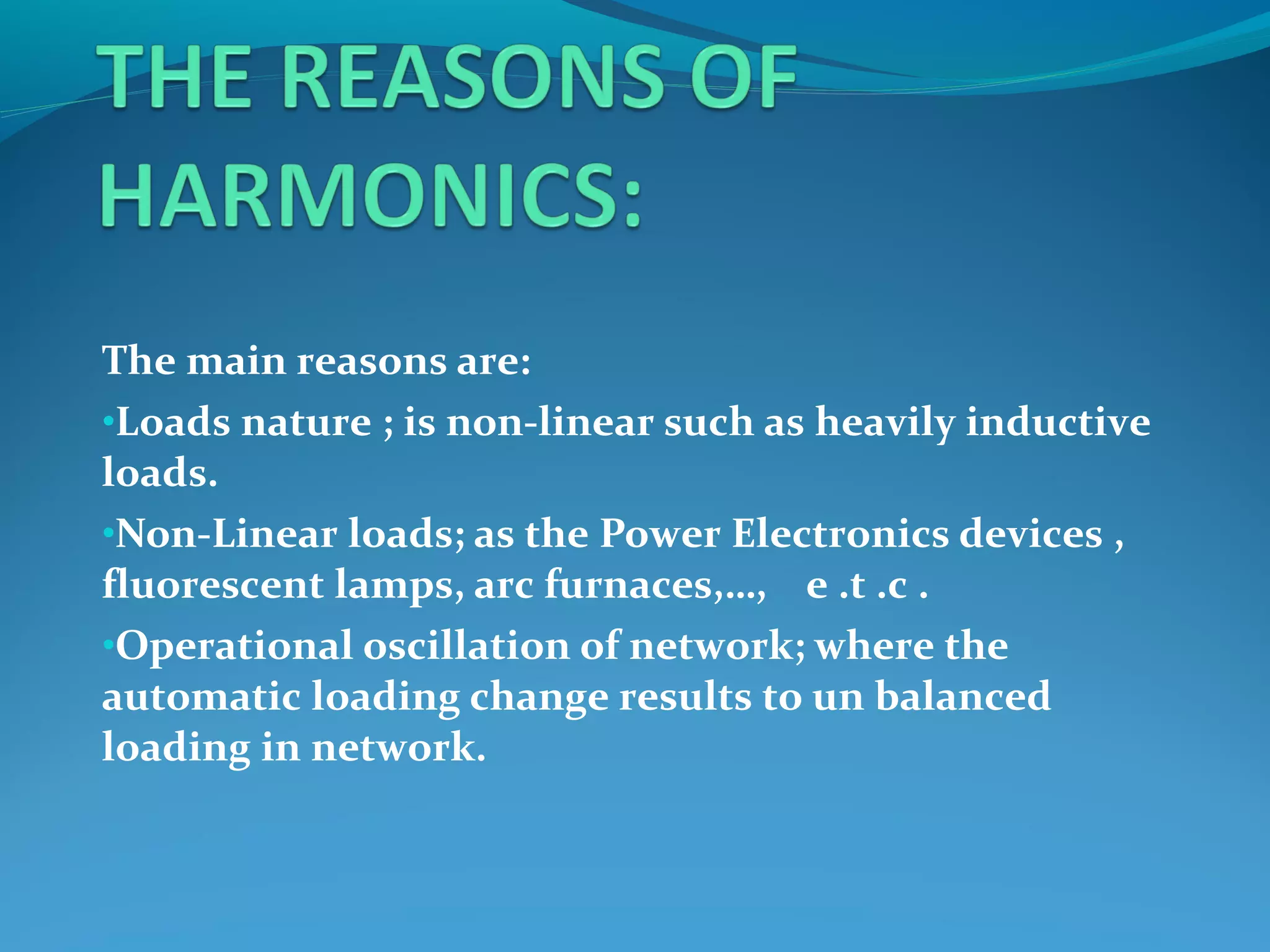 The main reasons are:
•Loads nature ; is non-linear such as heavily inductive
loads.
•Non-Linear loads; as the Power Electronics devices ,
fluorescent lamps, arc furnaces,…, e .t .c .
•Operational oscillation of network; where the
automatic loading change results to un balanced
loading in network.
 