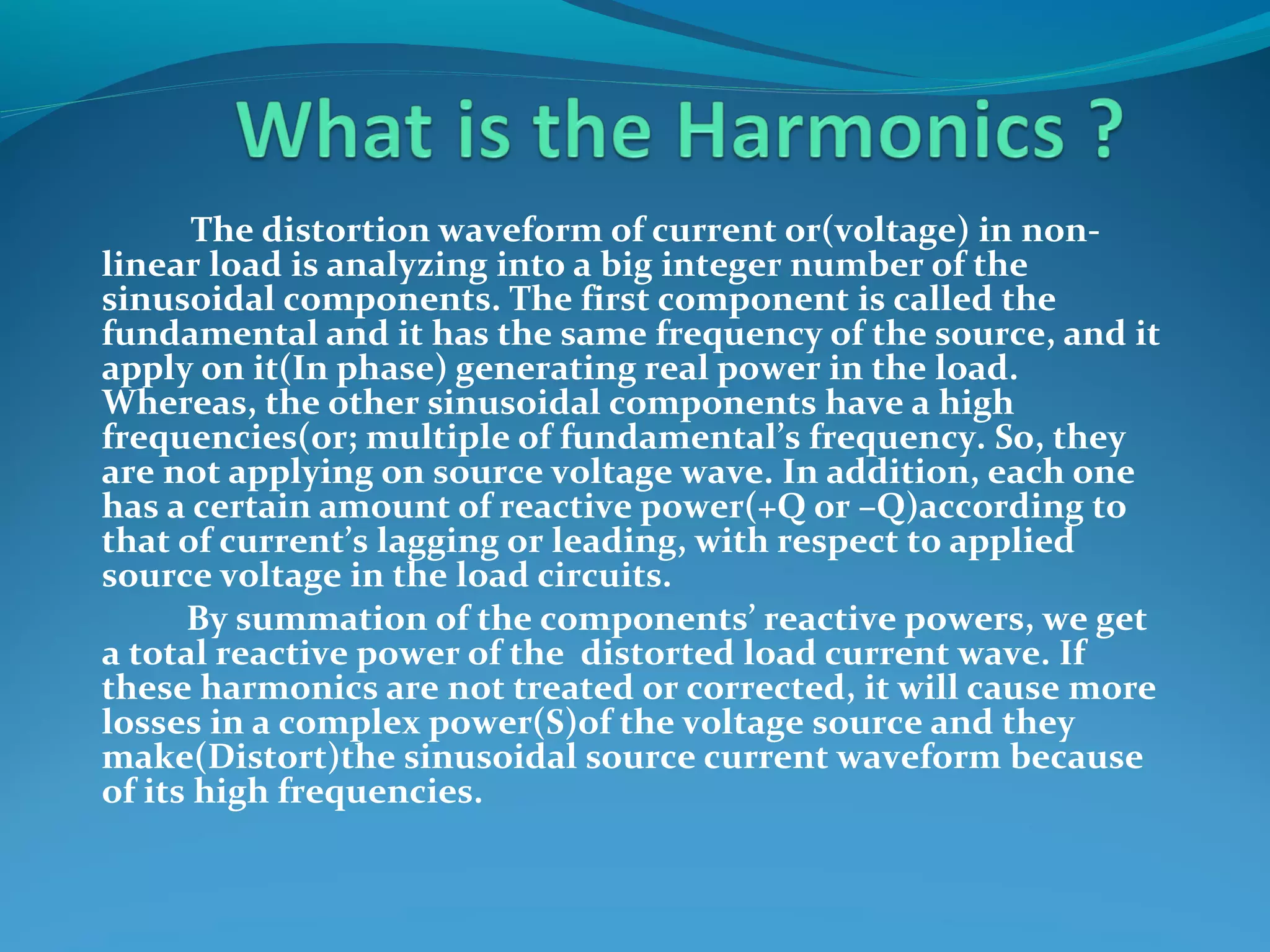 The distortion waveform of current or(voltage) in non-
linear load is analyzing into a big integer number of the
sinusoidal components. The first component is called the
fundamental and it has the same frequency of the source, and it
apply on it(In phase) generating real power in the load.
Whereas, the other sinusoidal components have a high
frequencies(or; multiple of fundamental’s frequency. So, they
are not applying on source voltage wave. In addition, each one
has a certain amount of reactive power(+Q or –Q)according to
that of current’s lagging or leading, with respect to applied
source voltage in the load circuits.
By summation of the components’ reactive powers, we get
a total reactive power of the distorted load current wave. If
these harmonics are not treated or corrected, it will cause more
losses in a complex power(S)of the voltage source and they
make(Distort)the sinusoidal source current waveform because
of its high frequencies.
 