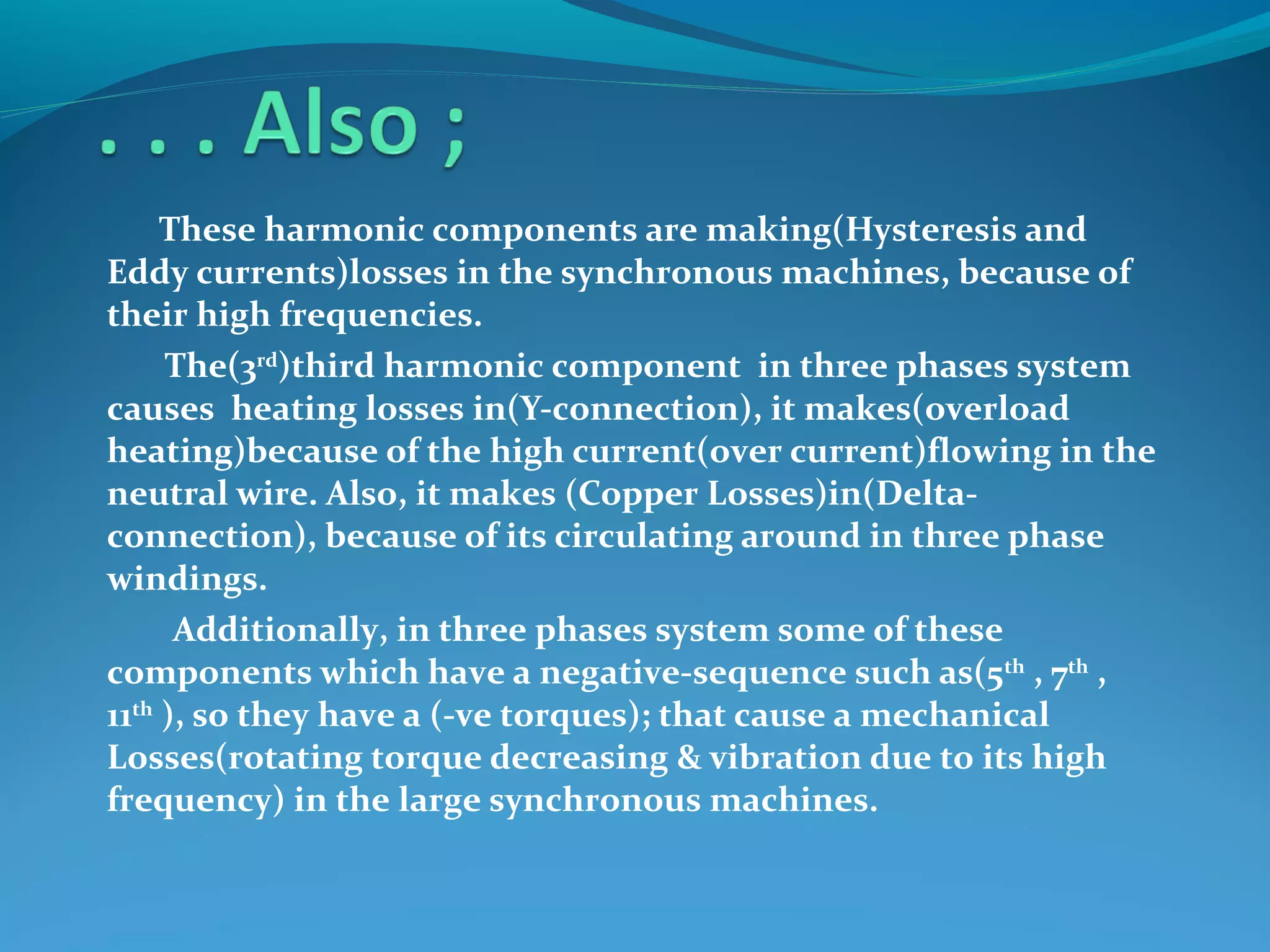 These harmonic components are making(Hysteresis and
Eddy currents)losses in the synchronous machines, because of
their high frequencies.
The(3rd
)third harmonic component in three phases system
causes heating losses in(Y-connection), it makes(overload
heating)because of the high current(over current)flowing in the
neutral wire. Also, it makes (Copper Losses)in(Delta-
connection), because of its circulating around in three phase
windings.
Additionally, in three phases system some of these
components which have a negative-sequence such as(5th
, 7th
,
11th
), so they have a (-ve torques); that cause a mechanical
Losses(rotating torque decreasing & vibration due to its high
frequency) in the large synchronous machines.
 