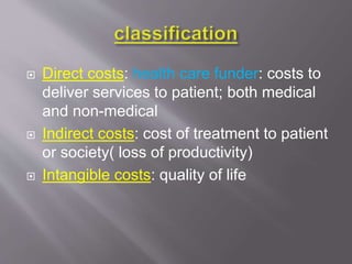  Direct costs: health care funder: costs to
deliver services to patient; both medical
and non-medical
 Indirect costs: cost of treatment to patient
or society( loss of productivity)
 Intangible costs: quality of life
 