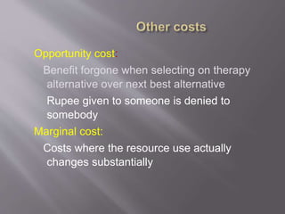 Opportunity cost:
Benefit forgone when selecting on therapy
alternative over next best alternative
Rupee given to someone is denied to
somebody
Marginal cost:
Costs where the resource use actually
changes substantially
 