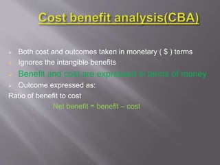  Both cost and outcomes taken in monetary ( $ ) terms
 Ignores the intangible benefits
 Benefit and cost are expressed in terms of money
 Outcome expressed as:
Ratio of benefit to cost
Net benefit = benefit – cost
 
