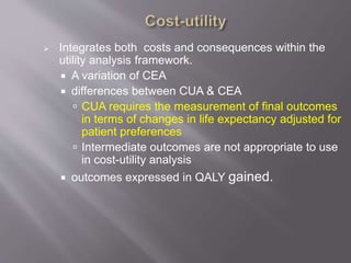  Integrates both costs and consequences within the
utility analysis framework.
 A variation of CEA
 differences between CUA & CEA
 CUA requires the measurement of final outcomes
in terms of changes in life expectancy adjusted for
patient preferences
 Intermediate outcomes are not appropriate to use
in cost-utility analysis
 outcomes expressed in QALY gained.
 
