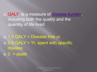  QALY- is a measure of disease burden,
including both the quality and the
quantity of life lived
 1.0 QALY = Disease free yr.
 0.5 QALY = Yr. spent with specific
disease
 0 = death
Prasanna R. Deshpande, Pharm D,
Manipal,India
 