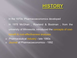 • In the 1970s Pharmacoeconomics developed
• In 1978 McGhan , Rowland & Bootman , from the
university of Minnesota, introduced the concepts of cost-
benefit & cost-effectiveness analyses
 Pharmaceutical industry - late 1980s
 Journal of Pharmacoeconomics - 1992
 