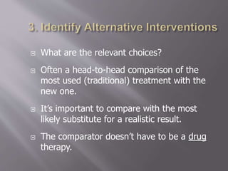  What are the relevant choices?
 Often a head-to-head comparison of the
most used (traditional) treatment with the
new one.
 It’s important to compare with the most
likely substitute for a realistic result.
 The comparator doesn’t have to be a drug
therapy.
 