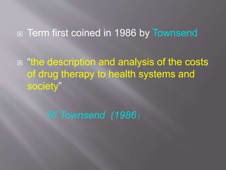  Term first coined in 1986 by Townsend
 “the description and analysis of the costs
of drug therapy to health systems and
society”
Rl Townsend (1986)
 